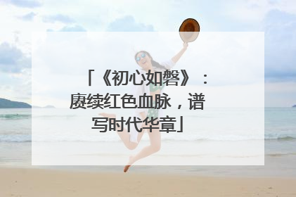 《初心如磐》：赓续红色血脉，谱写时代华章