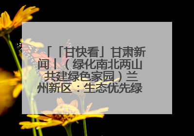 「甘快看」甘肃新闻丨（绿化南北两山 共建绿色家园）兰州新区：生态优先绿色发展 打造生态环保示范区
