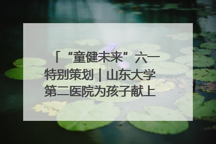 “童健未来”六一特别策划｜山东大学第二医院为孩子献上“童心处方”