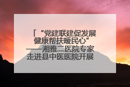 “党建联建促发展 健康帮扶暖民心”——湘雅二医院专家走进县中医医院开展健康帮扶活动