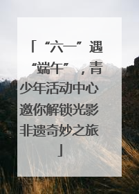 “六一”遇“端午”，青少年活动中心邀你解锁光影非遗奇妙之旅