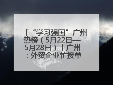 “学习强国”广州热榜（5月22日—5月28日）丨广州：外贸企业忙接单 港口码头忙出货