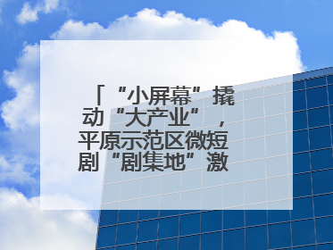 “小屏幕”撬动“大产业”，平原示范区微短剧“剧集地”激活文化新经济