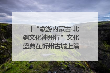 “歌游内蒙古·北疆文化神州行”文化盛典在忻州古城上演——蒙晋文化交融共谱文旅融合新篇
