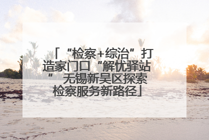 “检察+综治”打造家门口“解忧驿站” 无锡新吴区探索检察服务新路径