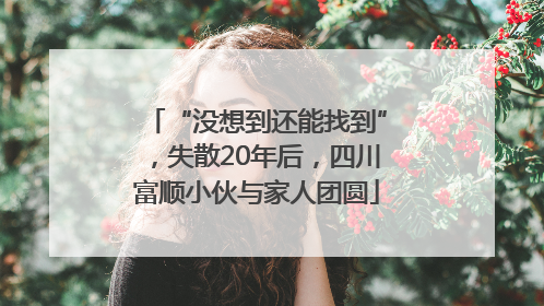 “没想到还能找到”，失散20年后，四川富顺小伙与家人团圆