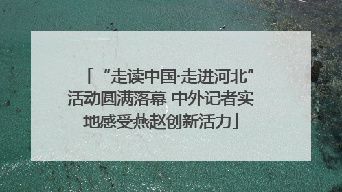 “走读中国·走进河北”活动圆满落幕 中外记者实地感受燕赵创新活力
