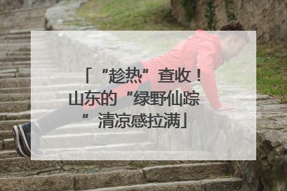 “趁热”查收！山东的“绿野仙踪”清凉感拉满