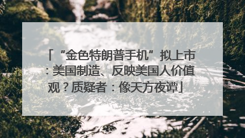 “金色特朗普手机”拟上市：美国制造、反映美国人价值观？质疑者：像天方夜谭