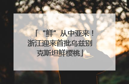 “鲜”从中亚来！浙江迎来首批乌兹别克斯坦鲜樱桃