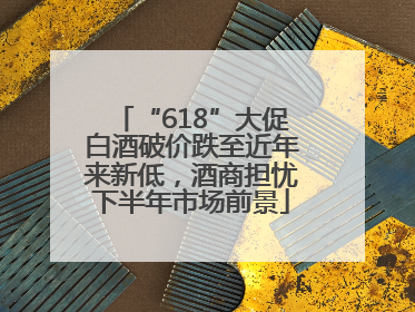 “618”大促白酒破价跌至近年来新低，酒商担忧下半年市场前景