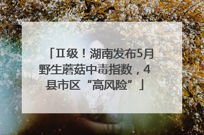 Ⅱ级！湖南发布5月野生蘑菇中毒指数，4县市区“高风险”
