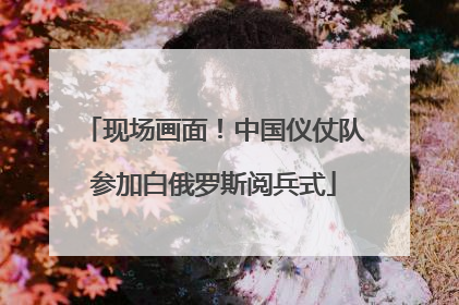 现场画面！中国仪仗队参加白俄罗斯阅兵式