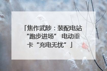 焦作武陟：装配电站“跑步进场” 电动重卡“充电无忧”