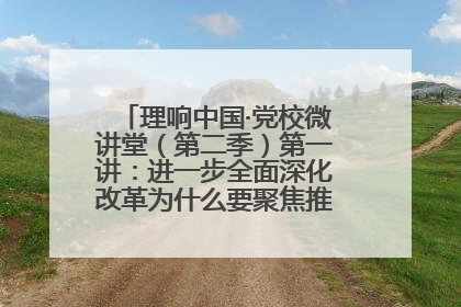 理响中国·党校微讲堂（第二季）第一讲：进一步全面深化改革为什么要聚焦推进中国式现代化