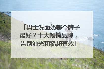 男士洗面奶哪个牌子最好？十大畅销品牌，告别油光粗糙超有效