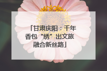 甘肃庆阳：千年香包“绣”出文旅融合新丝路