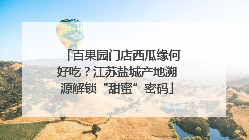 百果园门店西瓜缘何好吃？江苏盐城产地溯源解锁“甜蜜”密码