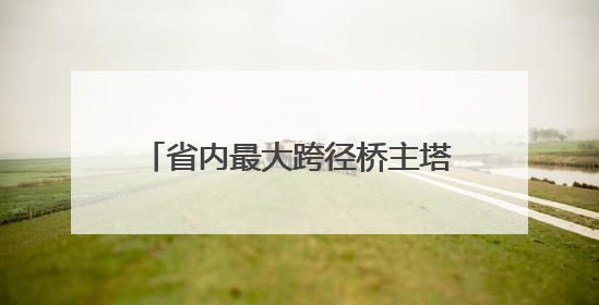 省内最大跨径桥主塔开始“长个儿”了