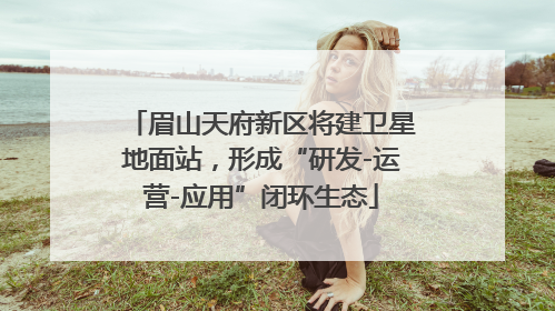 眉山天府新区将建卫星地面站，形成“研发-运营-应用”闭环生态
