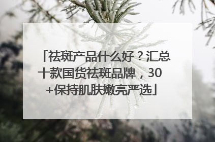 祛斑产品什么好？汇总十款国货祛斑品牌，30+保持肌肤嫩亮严选