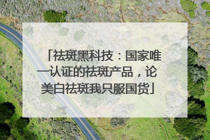 祛斑黑科技：国家唯一认证的祛斑产品，论美白祛斑我只服国货