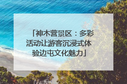 神木营景区：多彩活动让游客沉浸式体验边屯文化魅力