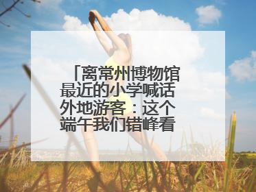 离常州博物馆最近的小学喊话外地游客：这个端午我们错峰看展，这份参观任务单赶快收藏