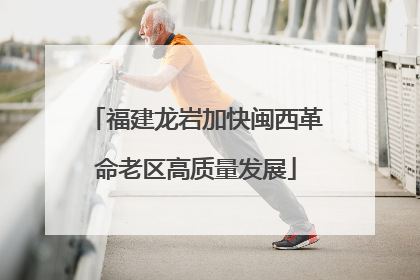 福建龙岩加快闽西革命老区高质量发展