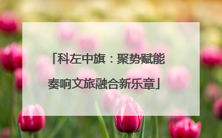 科左中旗：聚势赋能 奏响文旅融合新乐章