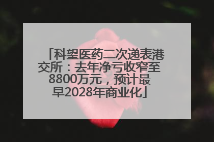 科望医药二次递表港交所：去年净亏收窄至8800万元，预计最早2028年商业化
