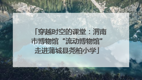 穿越时空的课堂：渭南市博物馆“流动博物馆”走进蒲城县尧柏小学