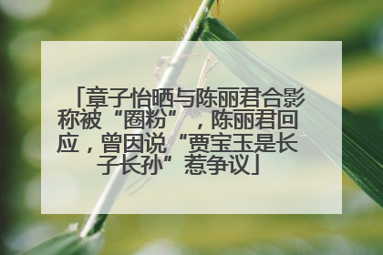 章子怡晒与陈丽君合影称被“圈粉”，陈丽君回应，曾因说“贾宝玉是长子长孙”惹争议