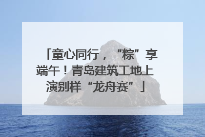 童心同行，“粽”享端午！青岛建筑工地上演别样“龙舟赛”