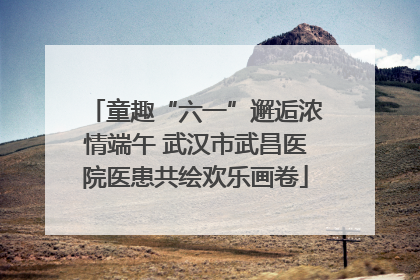 童趣“六一”邂逅浓情端午 武汉市武昌医院医患共绘欢乐画卷