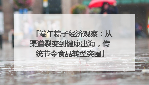 端午粽子经济观察：从渠道裂变到健康出海，传统节令食品转型突围