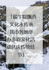 端午粽飘香 文化永传承 我市各地举办多彩文化活动共庆传统佳节