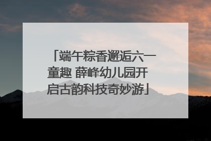 端午粽香邂逅六一童趣 薛峰幼儿园开启古韵科技奇妙游