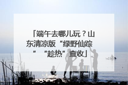 端午去哪儿玩？山东清凉版“绿野仙踪”“趁热”查收