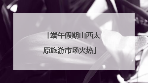端午假期山西太原旅游市场火热