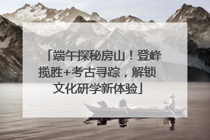 端午探秘房山！登峰揽胜+考古寻踪，解锁文化研学新体验