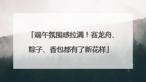 端午氛围感拉满！赛龙舟、粽子、香包都有了新花样