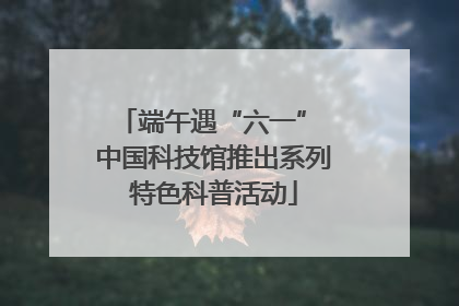 端午遇“六一” 中国科技馆推出系列特色科普活动
