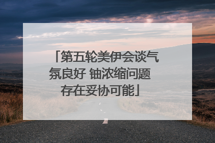 第五轮美伊会谈气氛良好 铀浓缩问题存在妥协可能