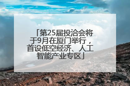 第25届投洽会将于9月在厦门举行，首设低空经济、人工智能产业专区