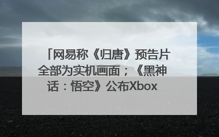 网易称《归唐》预告片全部为实机画面；《黑神话：悟空》公布Xbox版预购视频｜游戏早参