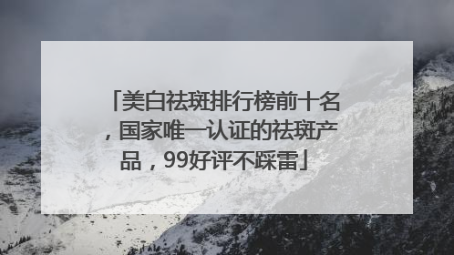 美白祛斑排行榜前十名，国家唯一认证的祛斑产品，99好评不踩雷