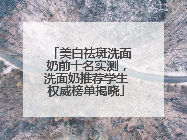 美白祛斑洗面奶前十名实测，洗面奶推荐学生权威榜单揭晓
