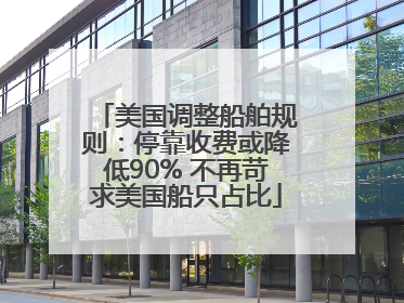 美国调整船舶规则：停靠收费或降低90% 不再苛求美国船只占比