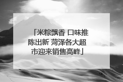 米粽飘香 口味推陈出新 菏泽各大超市迎来销售高峰